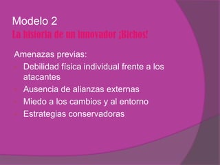 Modelo 2
La historia de un innovador ¡Bichos!
Amenazas previas:
 Debilidad física individual frente a los
  atacantes
 Ausencia de alianzas externas
 Miedo a los cambios y al entorno
 Estrategias conservadoras
 