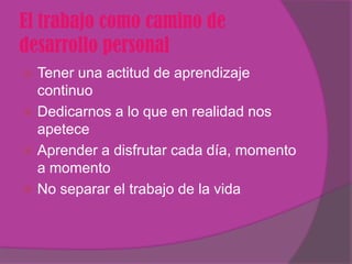 El trabajo como camino de
desarrollo personal
 Tener una actitud de aprendizaje
  continuo
 Dedicarnos a lo que en realidad nos
  apetece
 Aprender a disfrutar cada día, momento
  a momento
 No separar el trabajo de la vida
 