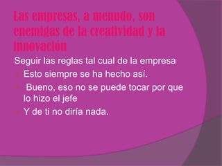 Las empresas, a menudo, son
enemigas de la creatividad y la
innovación
Seguir las reglas tal cual de la empresa
 Esto siempre se ha hecho así.
 Bueno, eso no se puede tocar por que
  lo hizo el jefe
 Y de ti no diría nada.
 