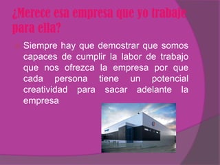 ¿Merece esa empresa que yo trabaje
para ella?
   Siempre hay que demostrar que somos
    capaces de cumplir la labor de trabajo
    que nos ofrezca la empresa por que
    cada persona tiene un potencial
    creatividad para sacar adelante la
    empresa
 