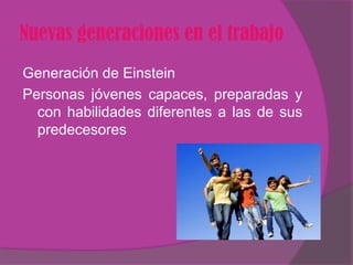 Nuevas generaciones en el trabajo
Generación de Einstein
Personas jóvenes capaces, preparadas y
  con habilidades diferentes a las de sus
  predecesores
 