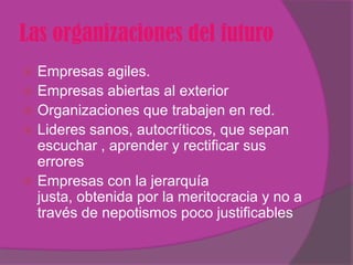 Las organizaciones del futuro
 Empresas agiles.
 Empresas abiertas al exterior
 Organizaciones que trabajen en red.
 Lideres sanos, autocríticos, que sepan
  escuchar , aprender y rectificar sus
  errores
 Empresas con la jerarquía
  justa, obtenida por la meritocracia y no a
  través de nepotismos poco justificables
 