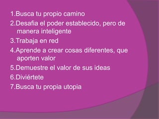 1.Busca tu propio camino
2.Desafia el poder establecido, pero de
  manera inteligente
3.Trabaja en red
4.Aprende a crear cosas diferentes, que
  aporten valor
5.Demuestre el valor de sus ideas
6.Diviértete
7.Busca tu propia utopia
 