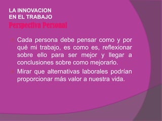 LA INNOVACION
EN EL TRABAJO
Perspectiva Personal
 Cada persona debe pensar como y por
  qué mi trabajo, es como es, reflexionar
  sobre ello para ser mejor y llegar a
  conclusiones sobre como mejorarlo.
 Mirar que alternativas laborales podrían
  proporcionar más valor a nuestra vida.
 