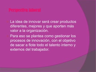 Perspectiva laboral

 La idea de innovar será crear productos
  diferentes, mejores y que aporten más
  valor a la organización.
 Para eso se plantea como gestionar los
  procesos de innovación, con el objetivo
  de sacar a flote todo el talento interno y
  externos del trabajador.
 