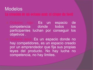 Modelos
La creación de un océano azul: el cirque du Soeil

 Océano rojo: Es un espacio de
  competencia      donde     todos    los
  participantes luchan por conseguir los
  objetivos .
 Océano azul: Es un espacio donde no
  hay competidores, es un espacio creado
  por un emprendedor que fija sus propias
  leyes del producto. No hay lucha no
  competencia, no hay limites.
 
