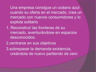   Una empresa consigue un océano azul
   cuando su oferta en el mercado, crea un
   mercado con nuevos consumidores y lo
   explota solitario
1. Reconstruir las fronteras de su
   mercado, aventurándose en espacios
   desconocidos.
2.centrarse en sus objetivos
3.sobrepasar la demanda existencia,
   creándola de nuevo partiendo de cero
 