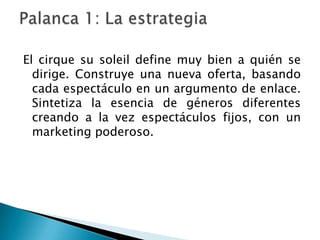 El cirque su soleil define muy bien a quién se
  dirige. Construye una nueva oferta, basando
  cada espectáculo en un argumento de enlace.
  Sintetiza la esencia de géneros diferentes
  creando a la vez espectáculos fijos, con un
  marketing poderoso.
 