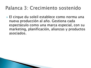    El cirque du soleil establece como norma una
    nueva producción al año. Gestiona cada
    espectáculo como una marca especial, con su
    marketing, planificación, alianzas y productos
    asociados.
 