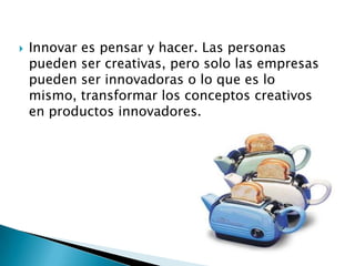    Innovar es pensar y hacer. Las personas
    pueden ser creativas, pero solo las empresas
    pueden ser innovadoras o lo que es lo
    mismo, transformar los conceptos creativos
    en productos innovadores.
 