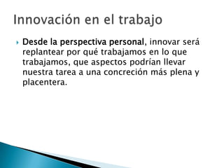    Desde la perspectiva personal, innovar será
    replantear por qué trabajamos en lo que
    trabajamos, que aspectos podrían llevar
    nuestra tarea a una concreción más plena y
    placentera.
 