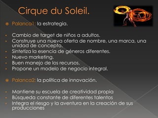    Palanca1: la estrategia.

•   Cambio de target de niños a adultos.
•   Construye una nueva oferta de nombre, una marca, una
    unidad de concepto.
•   Sintetiza la esencia de géneros diferentes.
•   Nuevo marketing.
•   Buen manejo de los recursos.
•   Propone un modelo de negocio integral.

   Palanca2: la política de innovación.

•   Mantiene su escuela de creatividad propia
•   Búsqueda constante de diferentes talentos
•   Integra el riesgo y la aventura en la creación de sus
    producciones
 