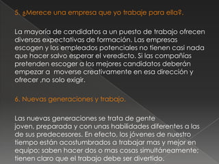 5. ¿Merece una empresa que yo trabaje para ella?.

La mayoría de candidatos a un puesto de trabajo ofrecen
diversas expectativas de formación. Las empresas
escogen y los empleados potenciales no tienen casi nada
que hacer salvo esperar el veredicto. Si las compañías
pretenden escoger a los mejores candidatos deberán
empezar a moverse creativamente en esa dirección y
ofrecer ,no solo exigir.

6. Nuevas generaciones y trabajo.

Las nuevas generaciones se trata de gente
joven, preparada y con unas habilidades diferentes a las
de sus predecesores. En efecto, los jóvenes de nuestro
tiempo están acostumbrados a trabajar mas y mejor en
equipo; saben hacer dos o mas cosas simultáneamente;
tienen claro que el trabajo debe ser divertido.
 