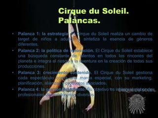 Cirque du Soleil.
                       Palancas.
• Palanca 1: la estrategia. El Cirque du Soleil realiza un cambio de
  target de niños a adultos y sintetiza la esencia de géneros
  diferentes.
• Palanca 2: la política de innovación. El Cirque du Soleil establece
  una búsqueda constante de talentos en todos los rincones del
  planeta e integra el riesgo y la aventura en la creación de todas sus
  producciones.
• Palanca 3: crecimiento sostenido. El Cirque du Soleil gestiona
  cada espectáculo como una marca especial, con su marketing,
  planificación, alianzas y productos asociados.
• Palanca 4: la gestión del talento. Su objetivo es integrar la labor de
  profesionales de ámbitos muy diversos.
 