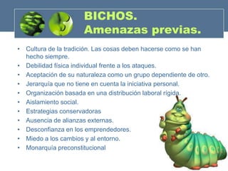 BICHOS.
                      Amenazas previas.
• Cultura de la tradición. Las cosas deben hacerse como se han
  hecho siempre.
• Debilidad física individual frente a los ataques.
• Aceptación de su naturaleza como un grupo dependiente de otro.
• Jerarquía que no tiene en cuenta la iniciativa personal.
• Organización basada en una distribución laboral rígida.
• Aislamiento social.
• Estrategias conservadoras
• Ausencia de alianzas externas.
• Desconfianza en los emprendedores.
• Miedo a los cambios y al entorno.
• Monarquía preconstitucional
 