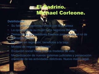 El Padrino.
                     Michael Corleone.
Debilidades:
• Su falta de compromiso inicial con la empresa
• La oposición de su mujer a los negocios del clan.
• Demasiados competidores internos para asumir el rol de
  liderazgo familiar
• Mercado en regresión, beneficios a la baja
• Modelo de negocios obsoleto
• Evolución social hacia nuevos modelos de vida
• Modernización de nuevos sistemas judiciales y persecución
  creciente de las actividades delictivas. Nuevo marco legal.
 