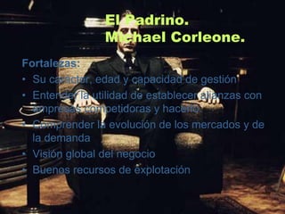 El Padrino.
                Michael Corleone.
Fortalezas:
• Su carácter, edad y capacidad de gestión
• Entender la utilidad de establecer alianzas con
  empresas competidoras y hacerlo.
• Comprender la evolución de los mercados y de
  la demanda
• Visión global del negocio
• Buenos recursos de explotación
 