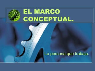 EL MARCO
CONCEPTUAL.




    La persona que trabaja.
 