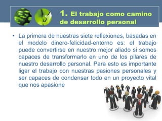 1. El trabajo como camino
                 de desarrollo personal

• La primera de nuestras siete reflexiones, basadas en
  el modelo dinero-felicidad-entorno es: el trabajo
  puede convertirse en nuestro mejor aliado si somos
  capaces de transformarlo en uno de los pilares de
  nuestro desarrollo personal. Para esto es importante
  ligar el trabajo con nuestras pasiones personales y
  ser capaces de condensar todo en un proyecto vital
  que nos apasione
 