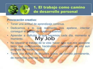 1. El trabajo como camino
                    de desarrollo personal

Provocación creativa:
• Tener una actitud de aprendizaje continua.
• Dedicarnos a lo que realmente nos apetece, intentar
  conseguir el trabajo de nuestros sueños.
• Aprender a disfrutar lo que hacemos cada día, momento a
  momento.
• No separar el trabajo de la vida: hacer algo que nos apasione
  tanto que continuemos haciéndolo o pensando en ello aun
  después del horario laboral.
• Tener una actitud de escucha activa, de cambio permanente,
  de maravillas ante las novedades…
 