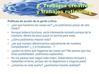 2. Trabajos creativos
                       y trabajos rutinarios
Políticas de acción de la gente crítica:
• ¿por qué hacemos las cosas así? ¿no podríamos actuar de otro
  modo?
• Aunque todavía funcione, sería interesante revisarlo porque de lo
  contrario, dentro de poco quizá no servirá para nada.
• ¿cómo podríamos mejorar esto?
• ¿de qué manera diferenciamos radicalmente de nuestros
  competidores? ¿ y si hiciéramos…?
• ¿quién ha dicho que hagamos las cosas así? Me parece que hay
  otras posibilidades, podríamos explorarlas.
• No me parece bien seguir esta orden. Deberíamos revisarla y
  replantear el tema, porque así no llegaremos a ninguna parte.
• ¿creemos en este sueño? ¿podríamos hacerlo realidad?
 