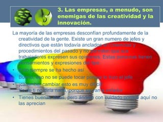 3. Las empresas, a menudo, son
                  enemigas de las creatividad y la
                  innovación.
La mayoría de las empresas desconfían profundamente de la
  creatividad de la gente. Existe un gran numero de jefes y
  directivos que están todavía anclados en creencias y
  procedimientos del pasado y no permiten que sus
  trabajadores expresen sus opiniones. Estas personas tienen
  pensamientos y expresiones del tipo:
• Esto siempre se ha hecho así
• Bueno, eso no se puede tocar porque lo hizo el jefe
• ¡caramba, cambiar esto es muy difícil!
  Yo de ti no diría nada, porque se van a enfadar
• Tienes buenas ideas, pero ándate con cuidado porque aquí no
  las aprecian
 