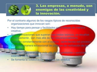3. Las empresas, a menudo, son
                      enemigas de las creatividad y
                      la innovación.

Por el contrario algunos de los rasgos típicos de reconocidas
  organizaciones que innovan son:
• Hay tiempo para pensar y facilidades para trabajar de manera
  creativa.
• Son organizaciones que superan sus limites teóricos, se desafían
  continuamente , van mas allá de los convencionalismos.
• Dialogan constantemente con el exterior, aprendiendo del proceso.
• Cuidan de manera excepcional las políticas de motivación de las
  personas.
• Aprenden a generar valor más allá de los productos o servicios
  estándar de la empresa
• Se fomenta la colaboración en todos los ámbitos
 