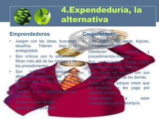 4.Expendeduría, la
                             alternativa
Emprendedores                            Corporativos
•   Juegan con las ideas, buscando       •   Solo toleran las ideas lógicas,
    desafíos.    Toleran     bien   la       coherentes y serias.
    ambigüedad.                          •   Obedecen       a      normas      y
•   Son críticos con lo establecido.         procedimientos internos.
    Miran más allá de las normas y de    •   Son profesionales. Raras veces
    los procedimientos.                      se apasionan por su trabajo.
•   Son     personas      apasionadas,   •   Son críticos en exceso con sus
    altamente motivadas por lo que           propias ideas y las de los demás.
    hacen y por lo que harán en el       •   Evitan el error porque creen que
    futuro.                                  su empresa no les paga por
•   Tienden a ser constructivos con          cometer errores
    las ideas                            •   Acostumbran          a        estar
•   Aceptan correr riesgos                   mediatizados por la jerarquía.
•   Desafían a la jerarquía.
 