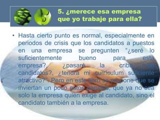 5. ¿merece esa empresa
                que yo trabaje para ella?

• Hasta cierto punto es normal, especialmente en
  periodos de crisis que los candidatos a puestos
  en una empresa se pregunten “¿seré lo
  suficientemente       bueno         para     esta
  empresa?,       ¿pasaré        la     criba    de
  candidatos?, ¿tendrá mi currículum suficiente
  atractivo?”. Pero en este libro se propone que se
  inviertan un poco estos papeles, que ya no sea
  solo la empresa quien exige al candidato, sino el
  candidato también a la empresa.
 