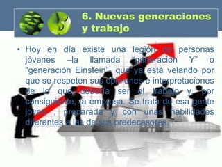 6. Nuevas generaciones
                y trabajo

• Hoy en día existe una legión de personas
  jóvenes –la llamada “generación Y” o
  “generación Einstein”- que ya está velando por
  que se respeten sus opiniones e interpretaciones
  de lo que debería ser el trabajo y, por
  consiguiente, la empresa. Se trata de esa gente
  joven , preparada y con unas habilidades
  diferentes a las de sus predecesores.
 