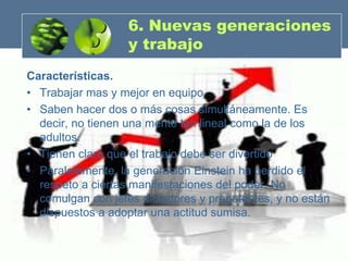 6. Nuevas generaciones
                   y trabajo
Características.
• Trabajar mas y mejor en equipo
• Saben hacer dos o más cosas simultáneamente. Es
  decir, no tienen una mente tan lineal como la de los
  adultos.
• Tienen claro que el trabajo debe ser divertido
• Paralelamente, la generación Einstein ha perdido el
  respeto a ciertas manifestaciones del poder. No
  comulgan con jefes dictadores y prepotentes, y no están
  dispuestos a adoptar una actitud sumisa.
 