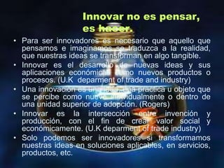 Innovar no es pensar,
                   es hacer.
• Para ser innovadores es necesario que aquello que
  pensamos e imaginamos se traduzca a la realidad,
  que nuestras ideas se transforman en algo tangible.
• Innovar es el desarrollo de nuevas ideas y sus
  aplicaciones económicas como nuevos productos o
  procesos. (U.K deparment of trade and industry)
• Una innovación es una idea, una practica u objeto que
  se percibe como nuevo individualmente o dentro de
  una unidad superior de adopción. (Rogers)
• Innovar es la intersección entre invención y
  producción, con el fin de crear valor social y
  económicamente. (U.K deparment of trade industry)
• Solo podemos ser innovadores si transformamos
  nuestras ideas en soluciones aplicables, en servicios,
  productos, etc.
 