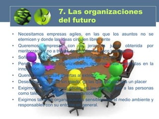 7. Las organizaciones
                      del futuro
• Necesitamos empresas agiles, en las que los asuntos no se
  eternicen y donde las ideas circulen libremente
• Queremos empresas con la jerarquía justa, obtenida por
  meritocracia y no a través de nepotismos poco justificables.
• Soñamos con organizaciones que trabajan en red
• Pensamos que las organizaciones deberían estar centradas en la
  innovación
• Queremos empresas abiertas al exterior.
• Deseamos empresas sin miedo, en las que trabajar sea un placer
• Exigimos organizaciones éticas, en las que se trate a las personas
  como tales y no como meros recursos
• Exigimos también organizaciones sensibles con el medio ambiente y
  responsables con su entorno en general.
 