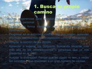 1. Busca tu propio
                     camino
 algunas sugerencias para transitar con éxito el camino del
   desarrollo personal:
• Trabajar de forma inteligente con el conocimiento y la
   información.
• Progresar en el autoconocimiento. Ser uno mismo, aprender
   practicas interesantes de introspección como la meditación.
• Aceptar la opinión de los demás
• Aprender a superar los bloqueos, buscando terceras vías
   más allá de las contradicciones o paradojas que se nos
   presentan en la vida.
• Aceptar la diversidad. Pensar que las cosas no son, a veces
   tan sencillas y que obedecen a un gran número de causas.
 