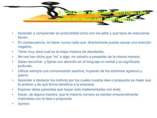 2. Desafía el poder establecido,
                             pero de manera inteligente

•   Aprender a comprender en profundidad como son los jefes y qué tipos de reacciones
    tienen.
•   En consecuencia, no hacer nunca nada que, directamente pueda causar una reacción
    negativa.
•   Tener muy claro cuál es la mejor manera de abordarles.
•   No nos han dicho que “no” a algo, no volverlo a presentar de la misma manera.
•   Saber escuchar, y fijarse con atención en el lenguaje no verbal y su significado
    profundo.
•   Utilizar siempre una comunicación asertiva, huyendo de los extremos agresivo y
    pasivo
•   Aprender a destacar los motivos por los cuales nuestra idea o propuesta es mejor que
    la anterior y de qué forma beneficia a la empresa.
•   Exponer ideas parecidas que hayan sido implementadas con éxito.
•   Hacer, de alguna manera, que le máximo número se sientan emocionalmente
    implicadas con la idea o propuesta.
•   Sonreír.
 