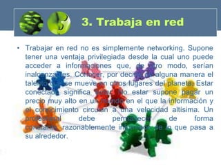 3. Trabaja en red

• Trabajar en red no es simplemente networking. Supone
  tener una ventaja privilegiada desde la cual uno puede
  acceder a informaciones que, de otro modo, serían
  inalcanzables. Conocer, por decirlo de alguna manera el
  talento que se mueve en otros lugares del planeta. Estar
  conectado significa estar. No estar supone pagar un
  precio muy alto en un mundo en el que la información y
  el conocimiento circulan a una velocidad altísima. Un
  profesional     debe       permanecer      de     forma
  constante, razonablemente informado de lo que pasa a
  su alrededor.
 