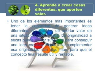 4. Aprende a crear cosas
               diferentes, que aporten
               valor.
• Uno de los elementos mas importantes es
  tener la capacidad de generar ideas
  diferentes, susceptibles de aportar valor de
  una situación determinada. La originalidad a
  secas puede no ser suficiente para conseguir
  una idea creativa. Hace falta complementar
  esa originalidad con algo más, para que el
  concepto final resulte útil y rentable.
 