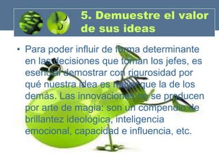 5. Demuestre el valor
              de sus ideas
• Para poder influir de forma determinante
  en las decisiones que toman los jefes, es
  esencial demostrar con rigurosidad por
  qué nuestra idea es mejor que la de los
  demás. Las innovaciones no se producen
  por arte de magia: son un compendio de
  brillantez ideológica, inteligencia
  emocional, capacidad e influencia, etc.
 