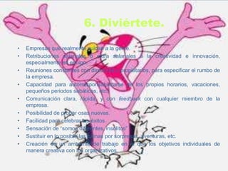 6. Diviértete.

•   Empresas que realmente cuidan a la gente.
•   Retribuciones salariales o extra salariales a la creatividad e innovación,
    especialmente en equipo.
•   Reuniones constantes con directivos o propietarios, para especificar el rumbo de
    la empresa.
•   Capacidad para autorresponsabilizarse de los propios horarios, vacaciones,
    pequeños periodos sabáticos, etc.
•   Comunicación clara, rápida, y con feedback con cualquier miembro de la
    empresa.
•   Posibilidad de probar osas nuevas.
•   Facilidad para celebrar los éxitos
•   Sensación de “somos diferentes, insólitos”
•   Sustituir en lo posible las rutinas por sorpresas, aventuras, etc.
•   Creación de un ambiente de trabajo en el que los objetivos individuales de
    manera creativa con los organizativos.
 