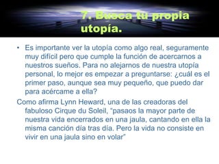 7. Busca tu propia
                   utopía.
• Es importante ver la utopía como algo real, seguramente
  muy difícil pero que cumple la función de acercarnos a
  nuestros sueños. Para no alejarnos de nuestra utopía
  personal, lo mejor es empezar a preguntarse: ¿cuál es el
  primer paso, aunque sea muy pequeño, que puedo dar
  para acércame a ella?
Como afirma Lynn Heward, una de las creadoras del
  fabuloso Cirque du Soleil, “pasaos la mayor parte de
  nuestra vida encerrados en una jaula, cantando en ella la
  misma canción día tras día. Pero la vida no consiste en
  vivir en una jaula sino en volar”
 