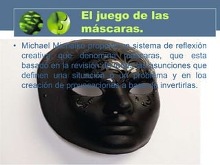 El juego de las
                 máscaras.
• Michael Michalko propone un sistema de reflexión
  creativa que denomina máscaras, que esta
  basado en la revisión de todas las asunciones que
  definen una situación o un problema y en loa
  creación de provocaciones a base de invertirlas.
 