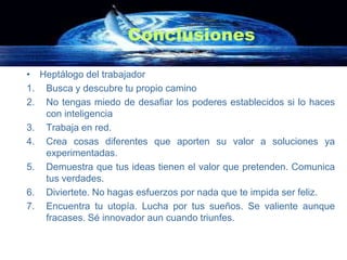 Conclusiones

• Heptálogo del trabajador
1. Busca y descubre tu propio camino
2. No tengas miedo de desafiar los poderes establecidos si lo haces
   con inteligencia
3. Trabaja en red.
4. Crea cosas diferentes que aporten su valor a soluciones ya
   experimentadas.
5. Demuestra que tus ideas tienen el valor que pretenden. Comunica
   tus verdades.
6. Diviertete. No hagas esfuerzos por nada que te impida ser feliz.
7. Encuentra tu utopía. Lucha por tus sueños. Se valiente aunque
   fracases. Sé innovador aun cuando triunfes.
 