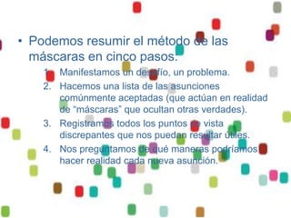 • Podemos resumir el método de las
  máscaras en cinco pasos:
    1. Manifestamos un desafío, un problema.
    2. Hacemos una lista de las asunciones
       comúnmente aceptadas (que actúan en realidad
       de “máscaras” que ocultan otras verdades).
    3. Registramos todos los puntos de vista
       discrepantes que nos puedan resultar útiles.
    4. Nos preguntamos de qué maneras podríamos
       hacer realidad cada nueva asunción.
 