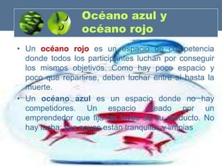 Océano azul y
                 océano rojo
• Un océano rojo es un espacio de competencia
  donde todos los participantes luchan por conseguir
  los mismos objetivos. Como hay poco espacio y
  poco que repartirse, deben luchar entre sí hasta la
  muerte.
• Un océano azul es un espacio donde no hay
  competidores. Un espacio creado por un
  emprendedor que fija las leyes de su producto. No
  hay lucha; sus aguas están tranquilas y limpias
 