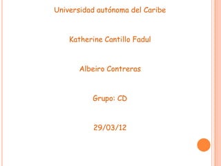 Universidad autónoma del Caribe


    Katherine Cantillo Fadul


      Albeiro Contreras


          Grupo: CD


           29/03/12
 