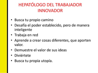 HEPATÓLOGO DEL TRABAJADOR
            INNOVADOR
• Busca tu propio camino
• Desafía el poder establecido, pero de manera
  inteligente
• Trabaja en red
• Aprende a crear cosas diferentes, que aporten
  valor.
• Demuestre el valor de sus ideas
• Diviértete
• Busca tu propia utopía.
 