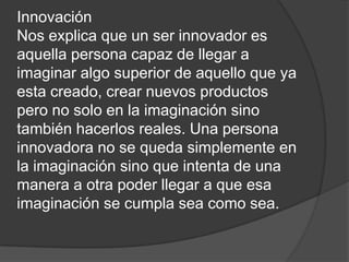 Innovación
Nos explica que un ser innovador es
aquella persona capaz de llegar a
imaginar algo superior de aquello que ya
esta creado, crear nuevos productos
pero no solo en la imaginación sino
también hacerlos reales. Una persona
innovadora no se queda simplemente en
la imaginación sino que intenta de una
manera a otra poder llegar a que esa
imaginación se cumpla sea como sea.
 