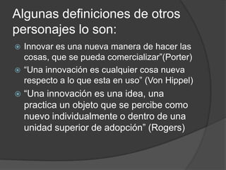 Algunas definiciones de otros
personajes lo son:
 Innovar es una nueva manera de hacer las
  cosas, que se pueda comercializar”(Porter)
 “Una innovación es cualquier cosa nueva
  respecto a lo que esta en uso” (Von Hippel)
   “Una innovación es una idea, una
    practica un objeto que se percibe como
    nuevo individualmente o dentro de una
    unidad superior de adopción” (Rogers)
 