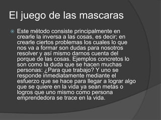 El juego de las mascaras
   Este método consiste principalmente en
    crearle la inversa a las cosas, es decir; en
    crearle ciertos problemas los cuales lo que
    nos va a formar son dudas para nosotros
    resolver y así mismo darnos cuenta del
    porque de las cosas. Ejemplos concretos lo
    son como la duda que se hacen muchas
    personas: ¿Para que trabajo? Y uno se
    responde inmediatamente mediante el
    esfuerzo que se hace para llegar a lograr algo
    que se quiere en la vida ya sean metas o
    logros que uno mismo como persona
    emprendedora se trace en la vida.
 