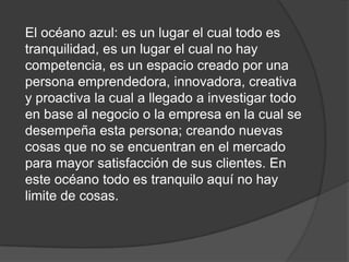 El océano azul: es un lugar el cual todo es
tranquilidad, es un lugar el cual no hay
competencia, es un espacio creado por una
persona emprendedora, innovadora, creativa
y proactiva la cual a llegado a investigar todo
en base al negocio o la empresa en la cual se
desempeña esta persona; creando nuevas
cosas que no se encuentran en el mercado
para mayor satisfacción de sus clientes. En
este océano todo es tranquilo aquí no hay
limite de cosas.
 